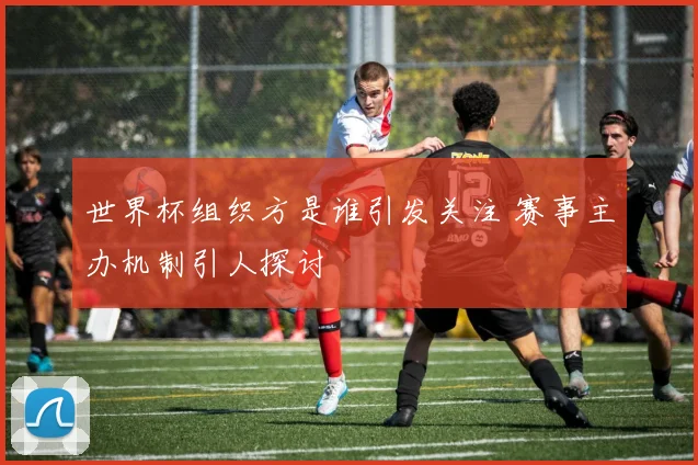 世界杯组织方是谁引发关注 赛事主办机制引人探讨