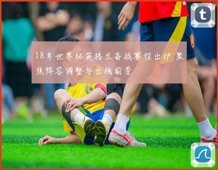 18年世界杯英格兰备战赛程出炉 聚焦阵容调整与出线前景