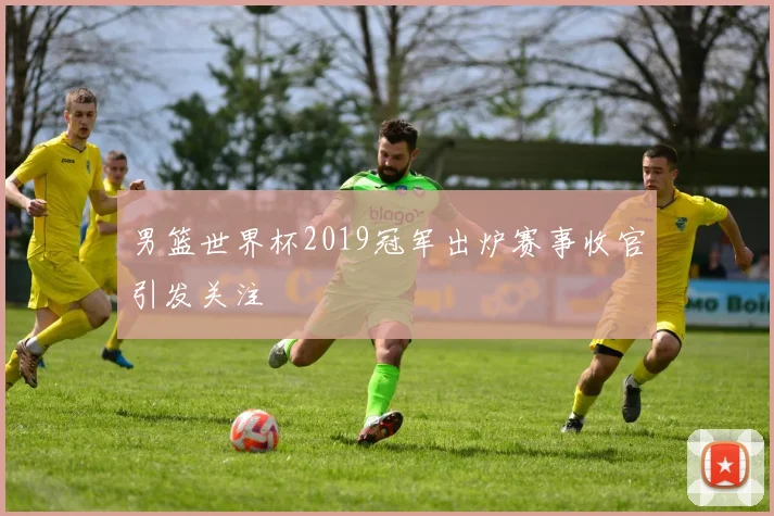 男篮世界杯2019冠军出炉赛事收官引发关注