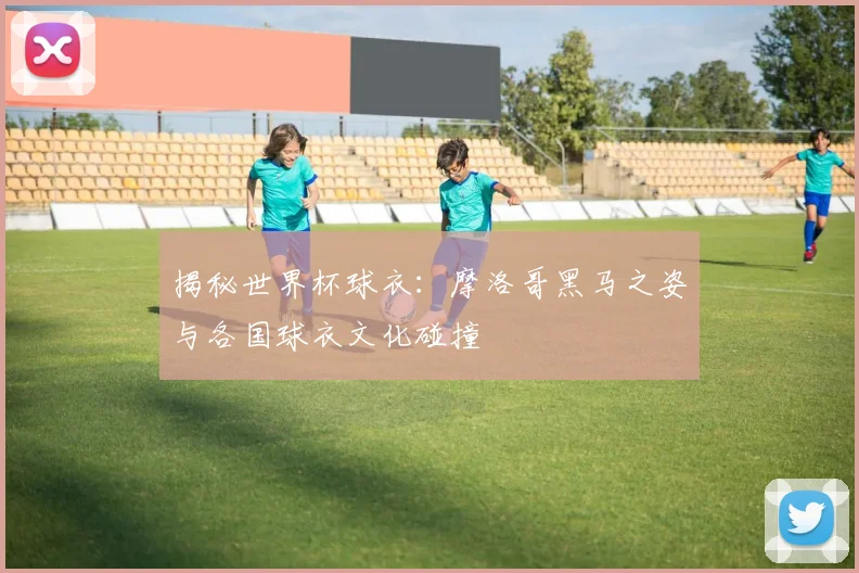 揭秘世界杯球衣：摩洛哥黑马之姿与各国球衣文化碰撞