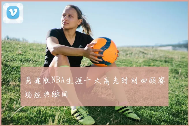 易建联NBA生涯十大高光时刻回顾赛场经典瞬间