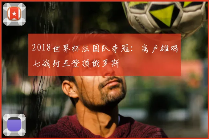 2018世界杯法国队夺冠:高卢雄鸡七战封王登顶俄罗斯