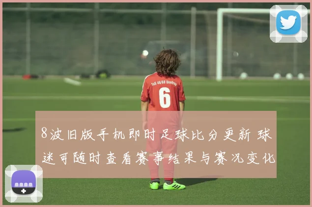 8波旧版手机即时足球比分更新 球迷可随时查看赛事结果与赛况变化