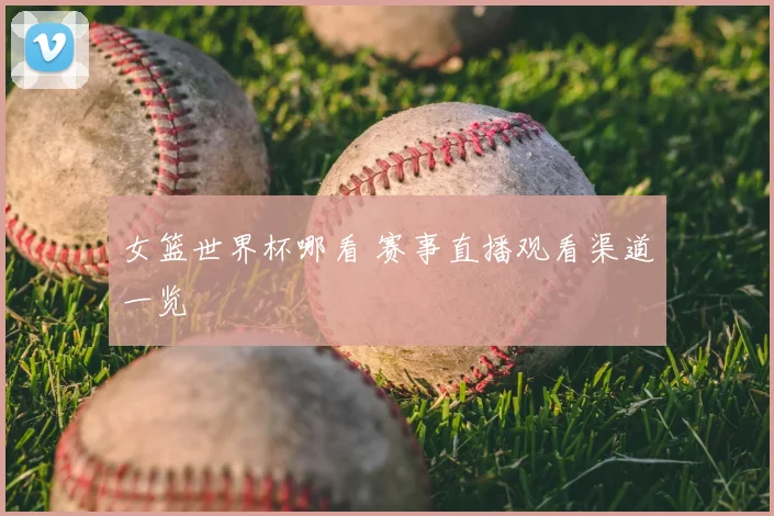 女篮世界杯哪看 赛事直播观看渠道一览