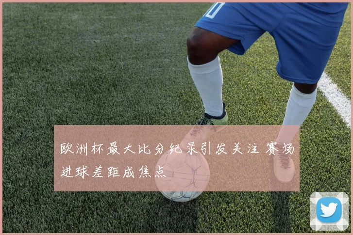 欧洲杯最大比分纪录引发关注 赛场进球差距成焦点