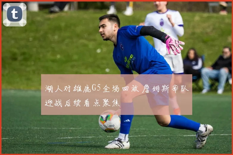 湖人对雄鹿G5全场回放 詹姆斯率队迎战后续看点聚焦