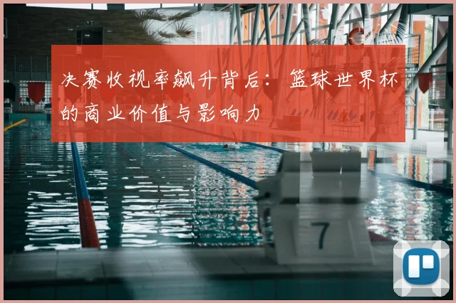 决赛收视率飙升背后：篮球世界杯的商业价值与影响力