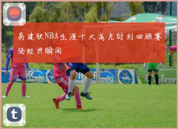 易建联NBA生涯十大高光时刻回顾赛场经典瞬间
