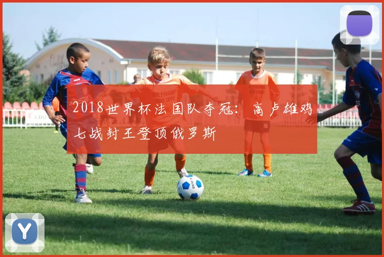 2018世界杯法国队夺冠：高卢雄鸡七战封王登顶俄罗斯