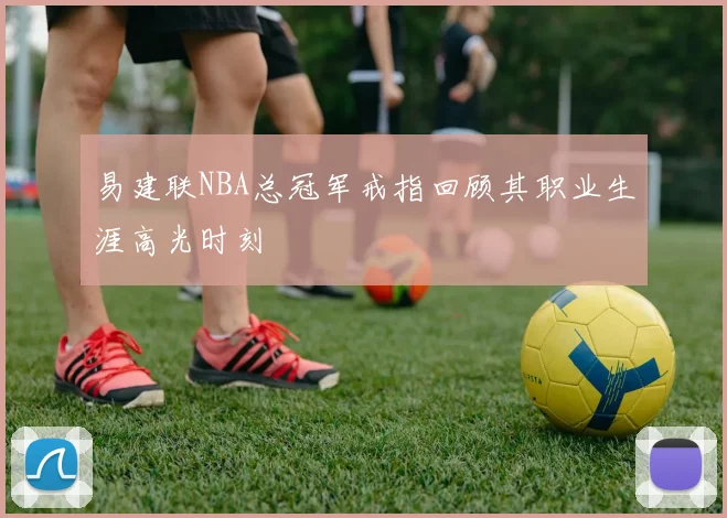 易建联NBA总冠军戒指回顾其职业生涯高光时刻