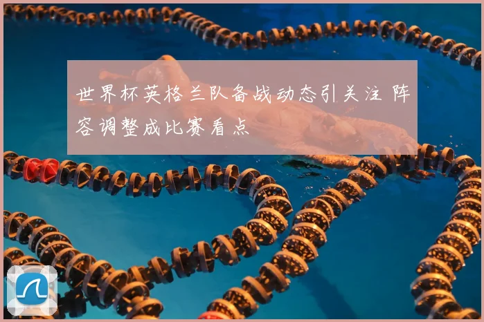 世界杯英格兰队备战动态引关注 阵容调整成比赛看点