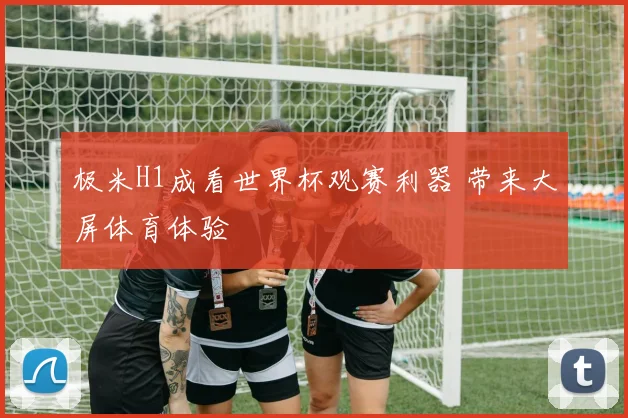 极米H1成看世界杯观赛利器 带来大屏体育体验