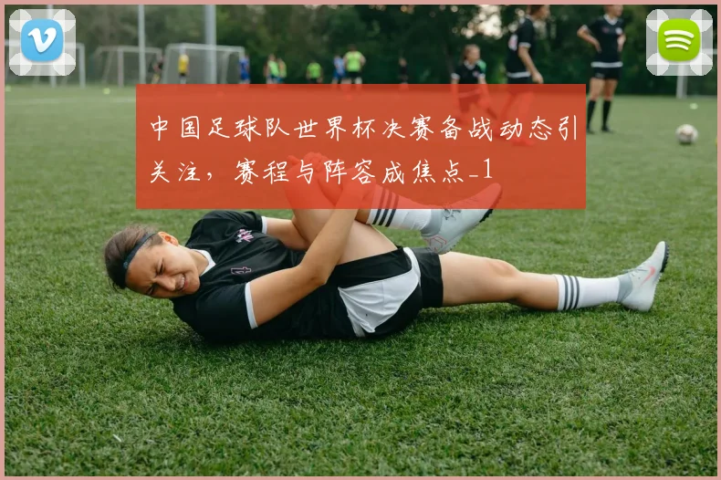 中国足球队世界杯决赛备战动态引关注，赛程与阵容成焦点_1