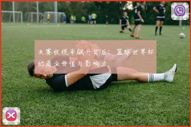 决赛收视率飙升背后:篮球世界杯的商业价值与影响力