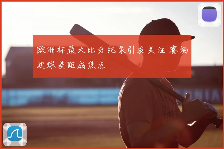欧洲杯最大比分纪录引发关注 赛场进球差距成焦点