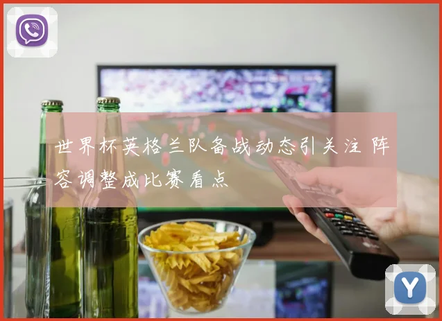 世界杯英格兰队备战动态引关注 阵容调整成比赛看点