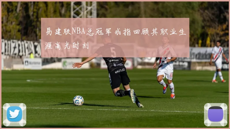 易建联NBA总冠军戒指回顾其职业生涯高光时刻