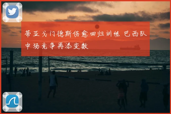 蒂亚戈门德斯伤愈回归训练 巴西队中场竞争再添变数