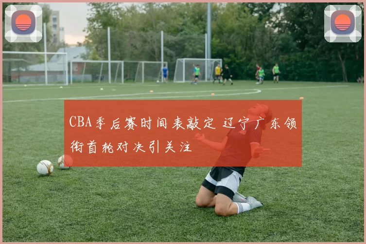 CBA季后赛时间表敲定 辽宁广东领衔首轮对决引关注