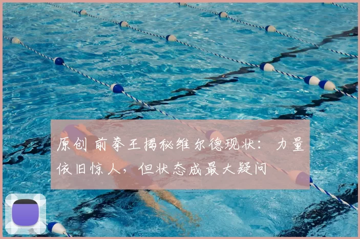 原创 前拳王揭秘维尔德现状：力量依旧惊人，但状态成最大疑问