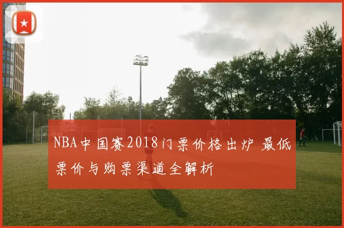 NBA中国赛2018门票价格出炉 最低票价与购票渠道全解析