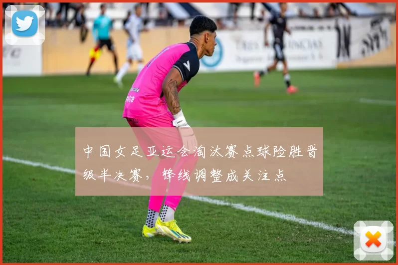 中国女足亚运会淘汰赛点球险胜晋级半决赛，锋线调整成关注点