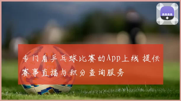 专门看乒乓球比赛的App上线 提供赛事直播与积分查询服务