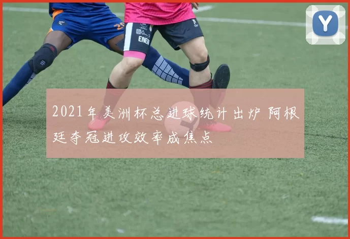 2021年美洲杯总进球统计出炉 阿根廷夺冠进攻效率成焦点