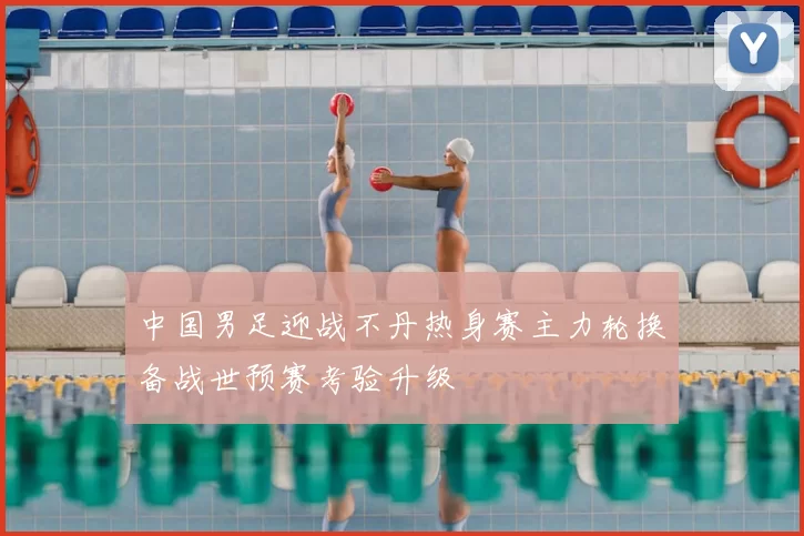 中国男足迎战不丹热身赛主力轮换备战世预赛考验升级