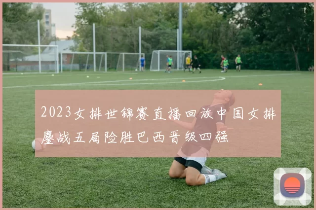 2023女排世锦赛直播回放中国女排鏖战五局险胜巴西晋级四强