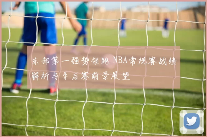 东部第一强势领跑 NBA常规赛战绩解析与季后赛前景展望