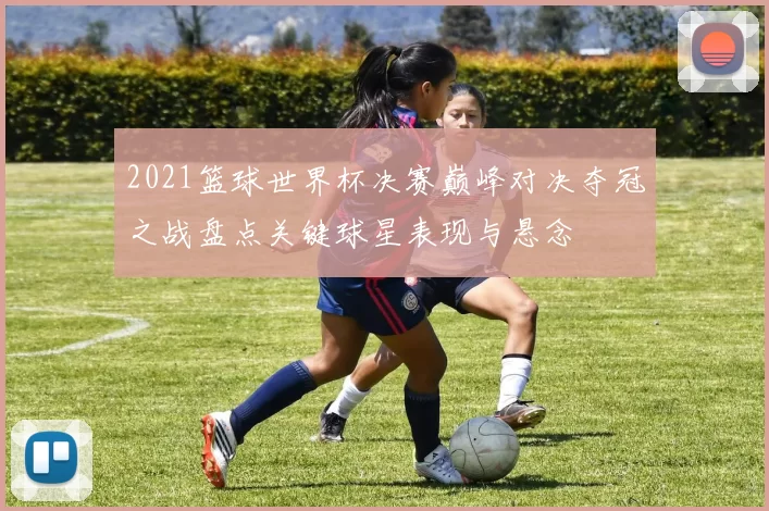 2021篮球世界杯决赛巅峰对决夺冠之战盘点关键球星表现与悬念