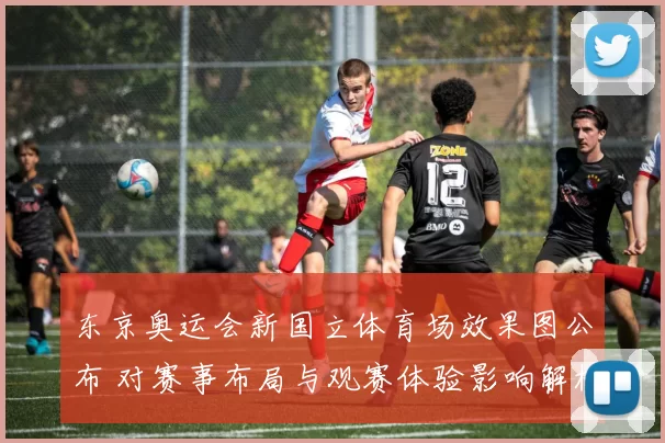 东京奥运会新国立体育场效果图公布 对赛事布局与观赛体验影响解析