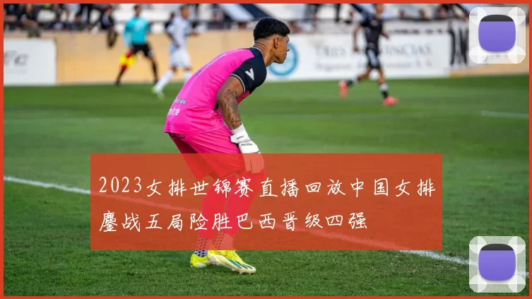 2023女排世锦赛直播回放中国女排鏖战五局险胜巴西晋级四强