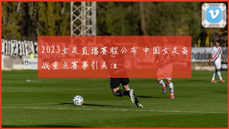 2023女足直播赛程公布 中国女足备战重点赛事引关注