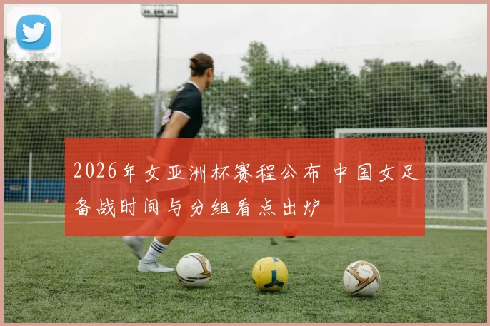 2026年女亚洲杯赛程公布 中国女足备战时间与分组看点出炉