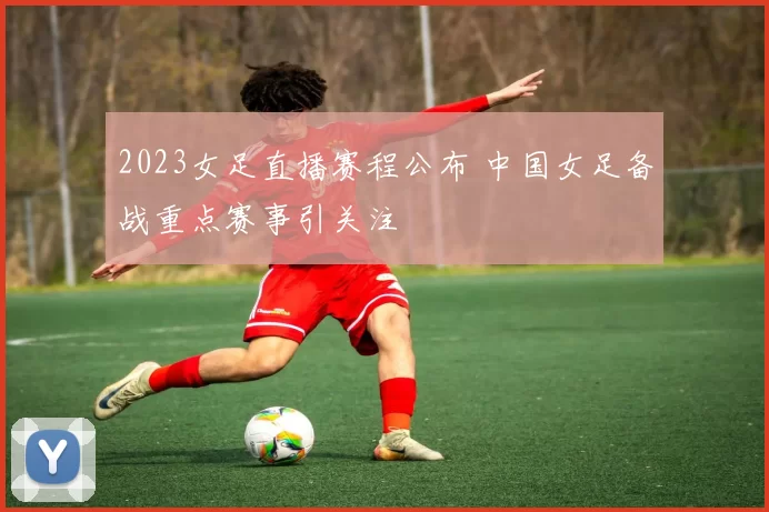 2023女足直播赛程公布 中国女足备战重点赛事引关注