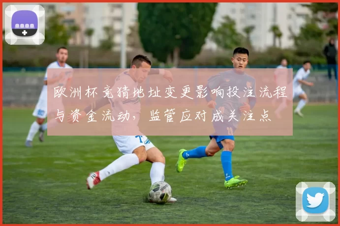欧洲杯竞猜地址变更影响投注流程与资金流动，监管应对成关注点