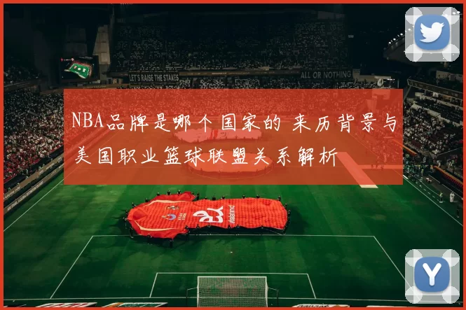 NBA品牌是哪个国家的 来历背景与美国职业篮球联盟关系解析