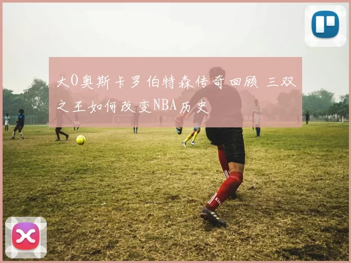 大O奥斯卡罗伯特森传奇回顾 三双之王如何改变NBA历史