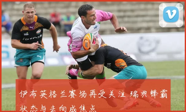 伊布英格兰赛场再受关注 瑞典锋霸状态与去向成焦点
