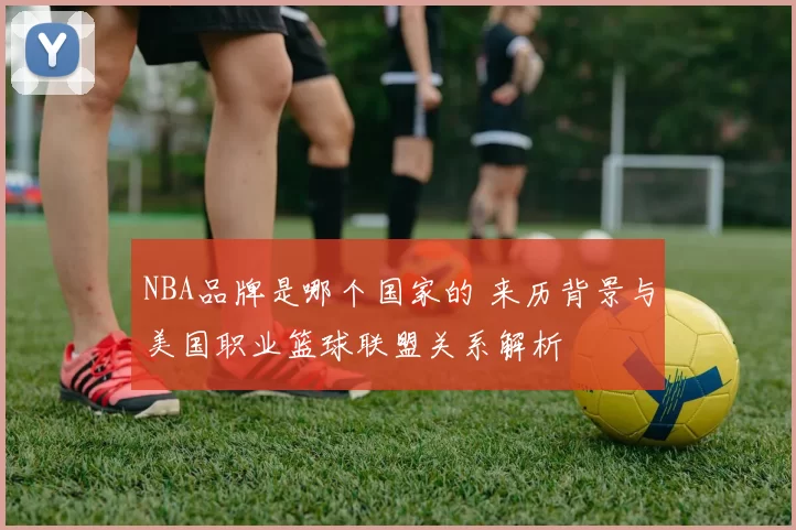 NBA品牌是哪个国家的 来历背景与美国职业篮球联盟关系解析