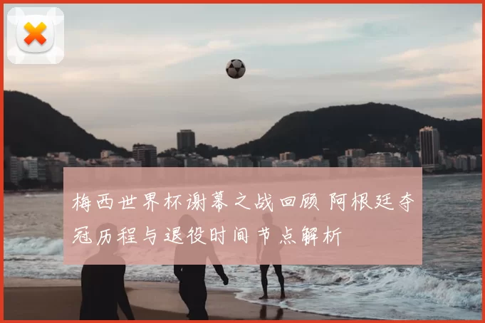 梅西世界杯谢幕之战回顾 阿根廷夺冠历程与退役时间节点解析