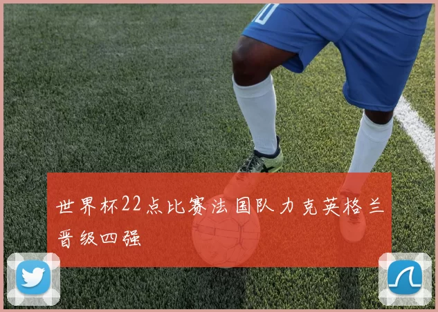 世界杯22点比赛法国队力克英格兰晋级四强