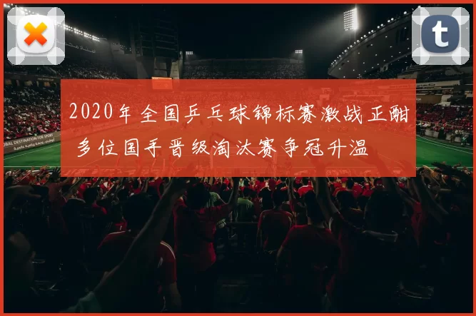 2020年全国乒乓球锦标赛激战正酣 多位国手晋级淘汰赛争冠升温