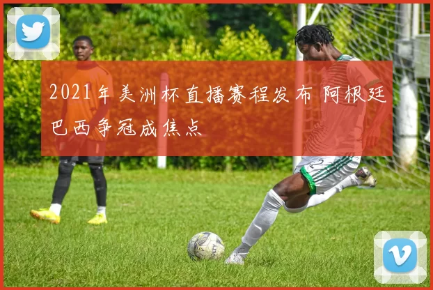 2021年美洲杯直播赛程发布 阿根廷巴西争冠成焦点