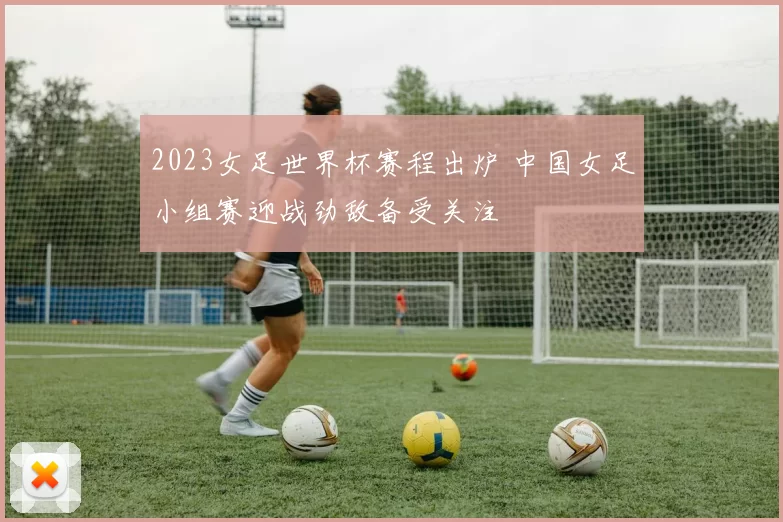 2023女足世界杯赛程出炉 中国女足小组赛迎战劲敌备受关注