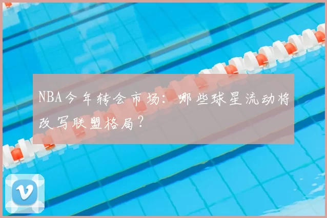 NBA今年转会市场：哪些球星流动将改写联盟格局？
