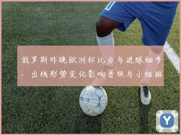 俄罗斯昨晚欧洲杯比分与进球细节，出线形势变化影响晋级与小组排名