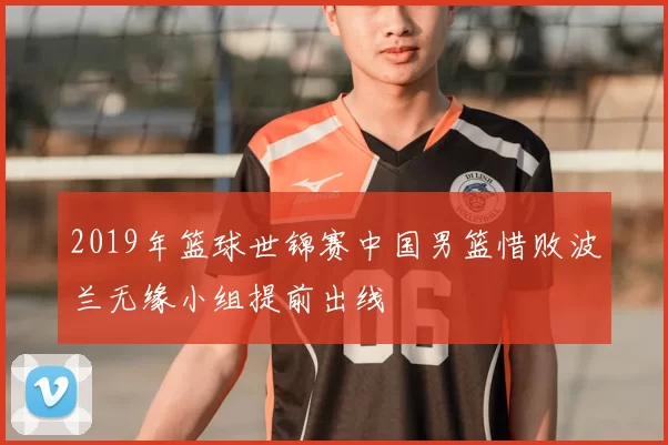 2019年篮球世锦赛中国男篮惜败波兰无缘小组提前出线